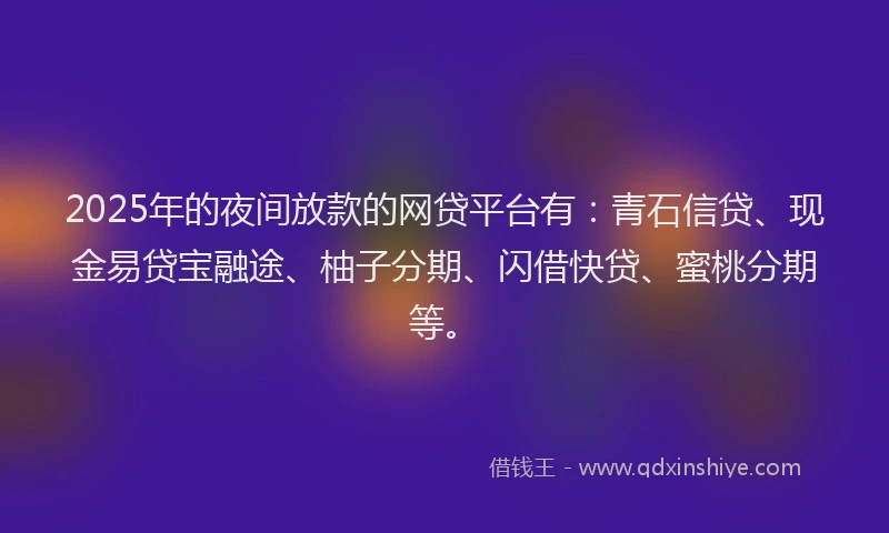 2025年的夜间放款的网贷平台有：青石信贷、现金易贷宝融途、柚子分期、闪借快贷、蜜桃分期等。