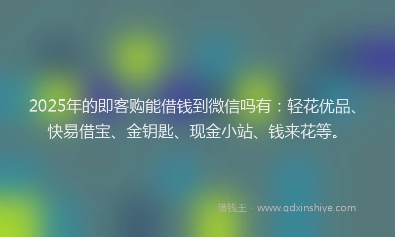 2025年的即客购能借钱到微信吗有：轻花优品、快易借宝、金钥匙、现金小站、钱来花等。