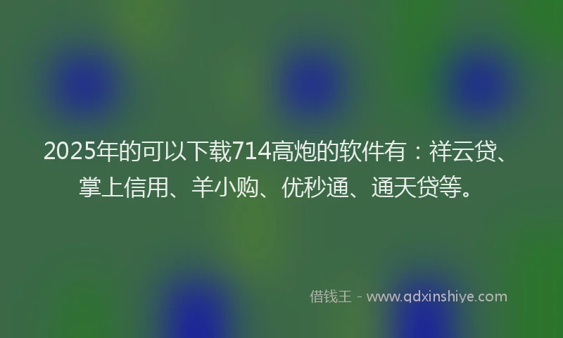 2025年的可以下载714高炮的软件有：祥云贷、掌上信用、羊小购、优秒通、通天贷等。