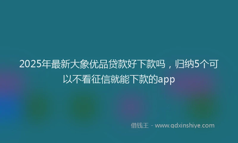 2025年最新大象优品贷款好下款吗，归纳5个可以不看征信就能下款的app