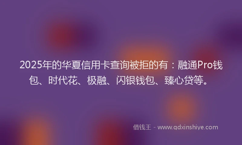 2025年的华夏信用卡查询被拒的有：融通Pro钱包、时代花、极融、闪银钱包、臻心贷等。