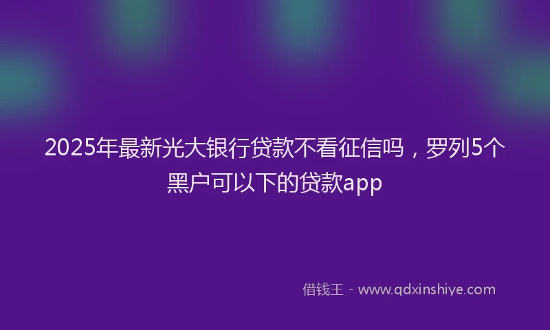 2025年最新光大银行贷款不看征信吗，罗列5个黑户可以下的贷款app