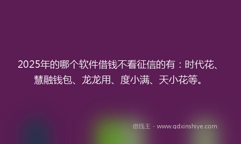 2025年的哪个软件借钱不看征信的有：时代花、慧融钱包、龙龙用、度小满、天小花等。