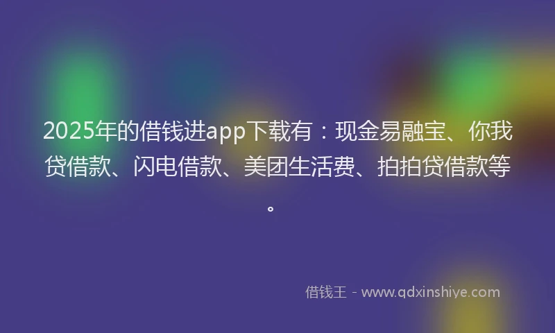 2025年的借钱进app下载有：现金易融宝、你我贷借款、闪电借款、美团生活费、拍拍贷借款等。