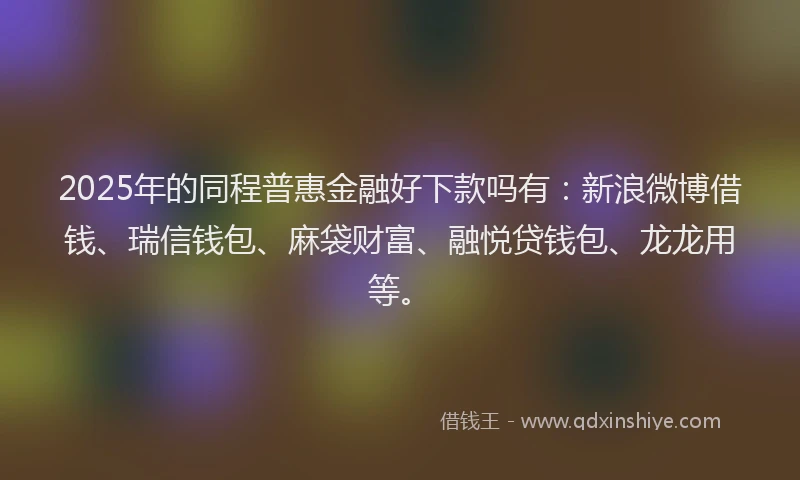2025年的同程普惠金融好下款吗有：新浪微博借钱、瑞信钱包、麻袋财富、融悦贷钱包、龙龙用等。