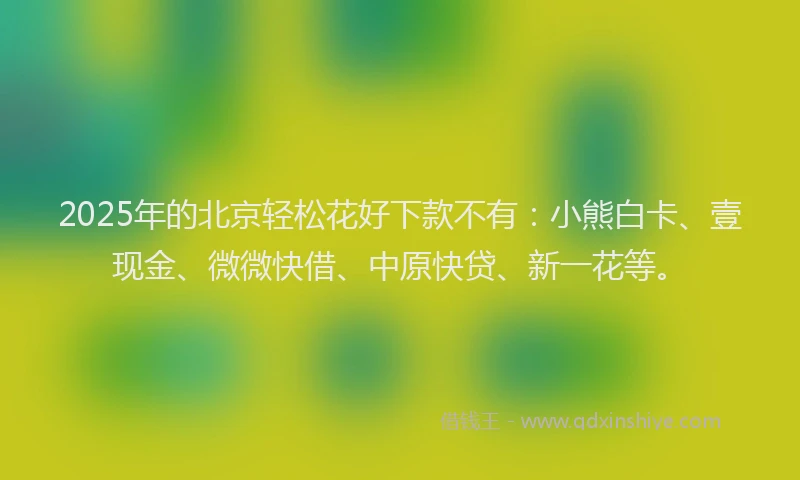 2025年的北京轻松花好下款不有：小熊白卡、壹现金、微微快借、中原快贷、新一花等。