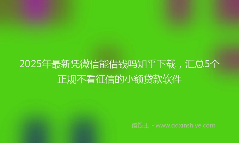 2025年最新凭微信能借钱吗知乎下载，汇总5个正规不看征信的小额贷款软件