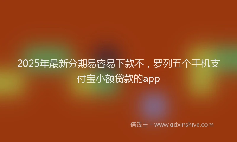 2025年最新分期易容易下款不，罗列五个手机支付宝小额贷款的app
