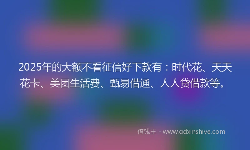 2025年的大额不看征信好下款有：时代花、天天花卡、美团生活费、甄易借通、人人贷借款等。