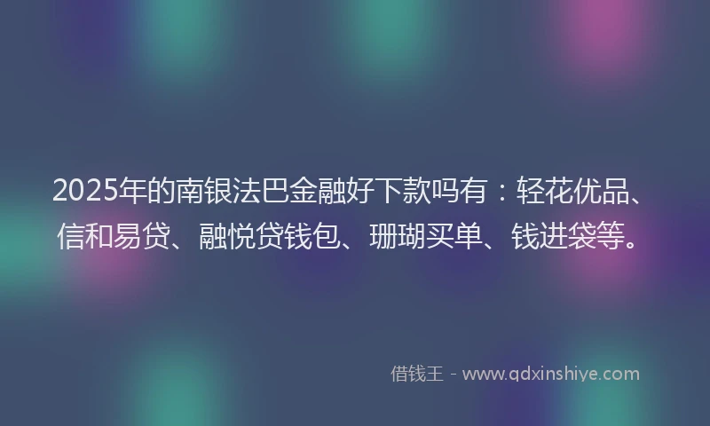 2025年的南银法巴金融好下款吗有：轻花优品、信和易贷、融悦贷钱包、珊瑚买单、钱进袋等。