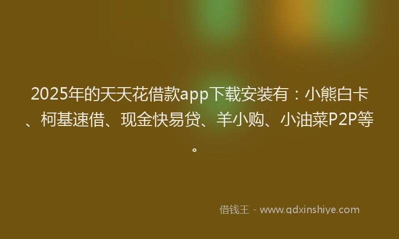 2025年的天天花借款app下载安装有：小熊白卡、柯基速借、现金快易贷、羊小购、小油菜P2P等。