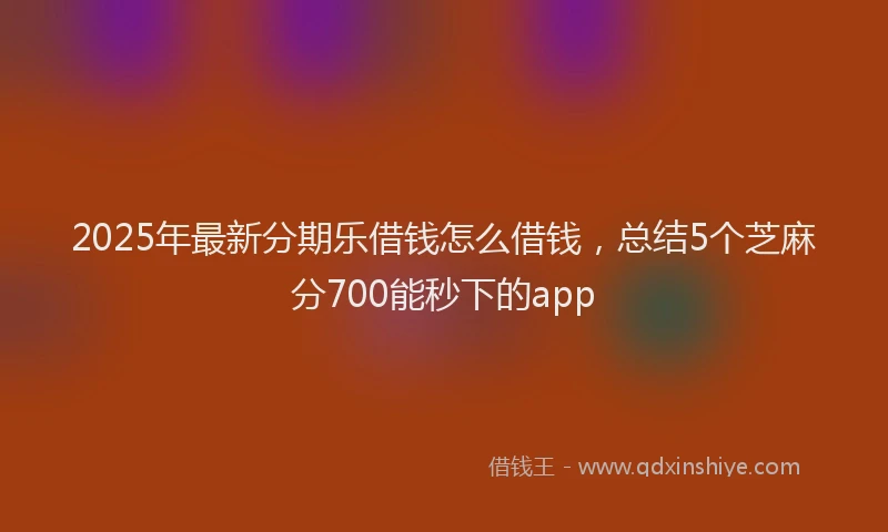 2025年最新分期乐借钱怎么借钱，总结5个芝麻分700能秒下的app
