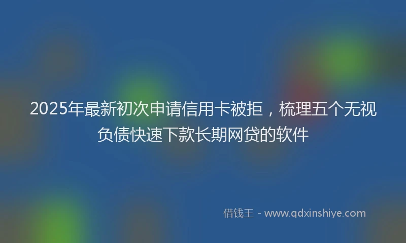 2025年最新初次申请信用卡被拒，梳理五个无视负债快速下款长期网贷的软件