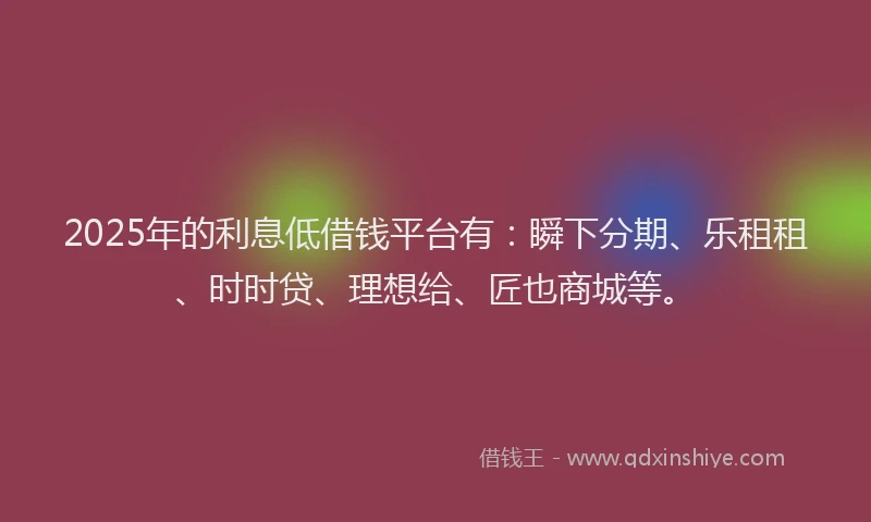 2025年的利息低借钱平台有：瞬下分期、乐租租、时时贷、理想给、匠也商城等。