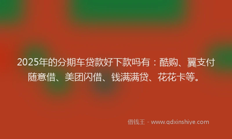2025年的分期车贷款好下款吗有：酷购、翼支付随意借、美团闪借、钱满满贷、花花卡等。