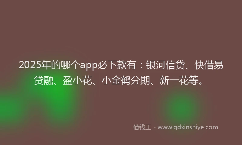 2025年的哪个app必下款有：银河信贷、快借易贷融、盈小花、小金鹤分期、新一花等。