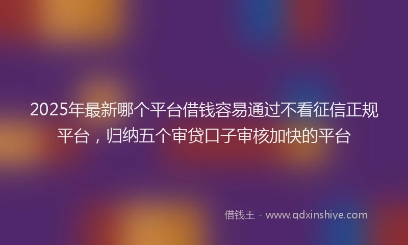 2025年最新哪个平台借钱容易通过不看征信正规平台，归纳五个审贷口子审核加快的平台