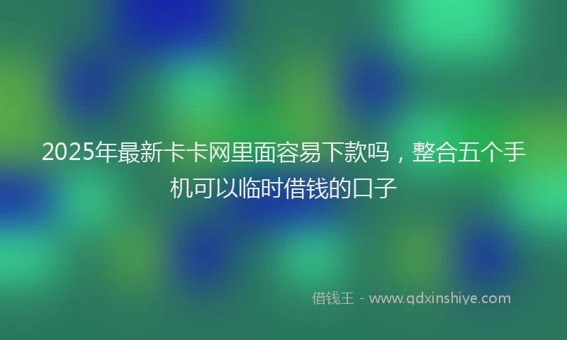 2025年最新卡卡网里面容易下款吗，整合五个手机可以临时借钱的口子