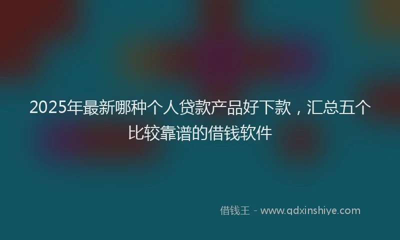 2025年最新哪种个人贷款产品好下款，汇总五个比较靠谱的借钱软件