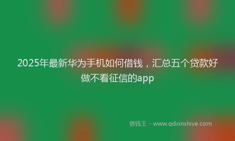 2025年最新华为手机如何借钱，汇总五个贷款好做不看征信的app