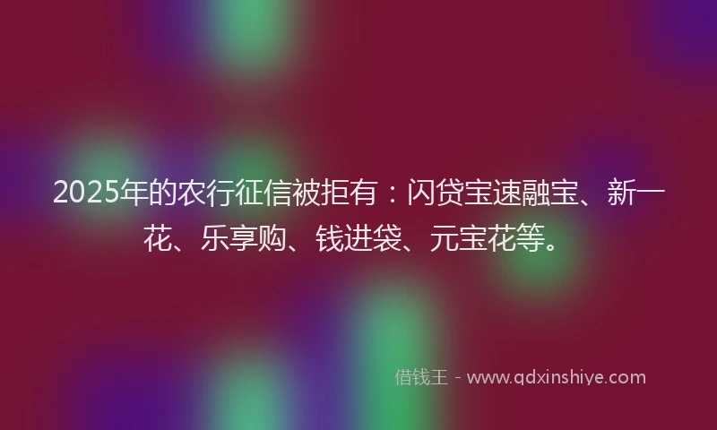 2025年的农行征信被拒有：闪贷宝速融宝、新一花、乐享购、钱进袋、元宝花等。