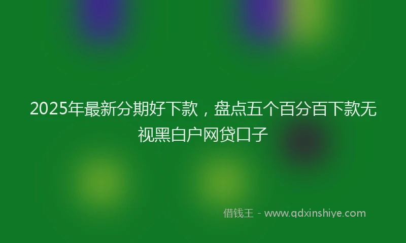 2025年最新分期好下款，盘点五个百分百下款无视黑白户网贷口子