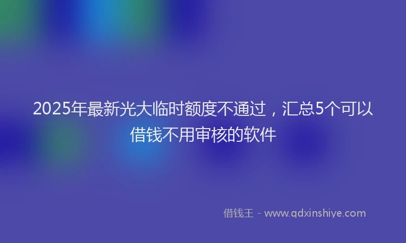 2025年最新光大临时额度不通过，汇总5个可以借钱不用审核的软件