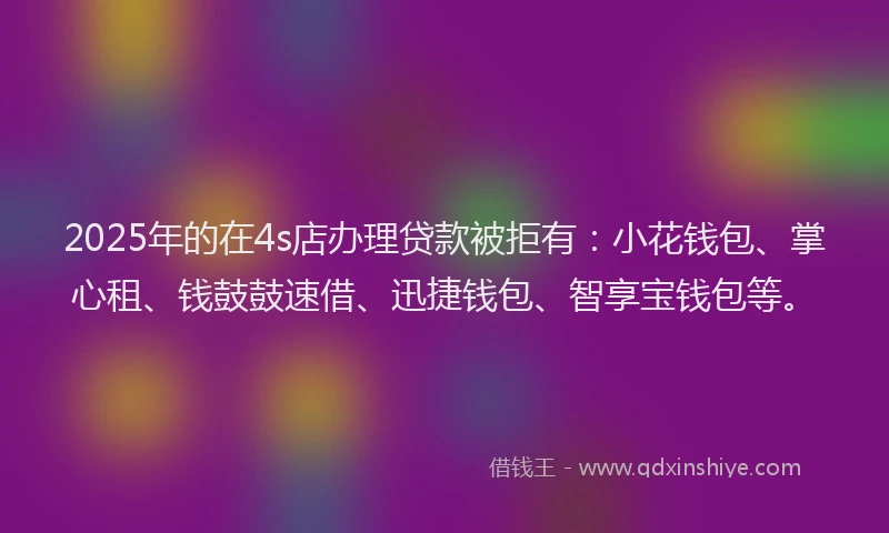 2025年的在4s店办理贷款被拒有：小花钱包、掌心租、钱鼓鼓速借、迅捷钱包、智享宝钱包等。