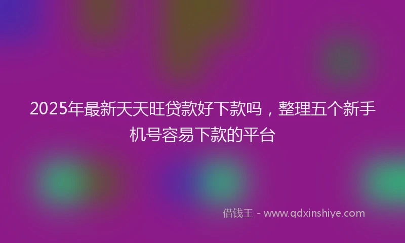 2025年最新天天旺贷款好下款吗，整理五个新手机号容易下款的平台