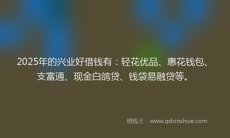 2025年的兴业好借钱有：轻花优品、惠花钱包、支富通、现金白鸽贷、钱袋易融贷等。