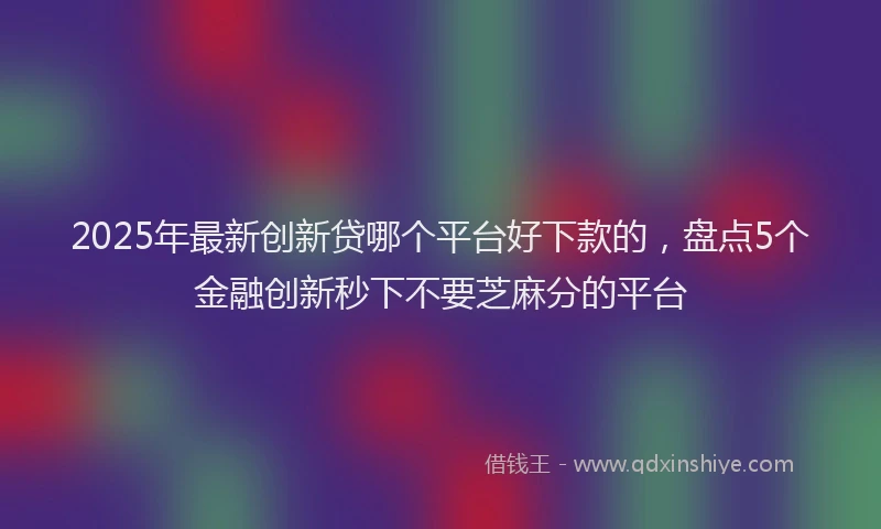 2025年最新创新贷哪个平台好下款的，盘点5个金融创新秒下不要芝麻分的平台
