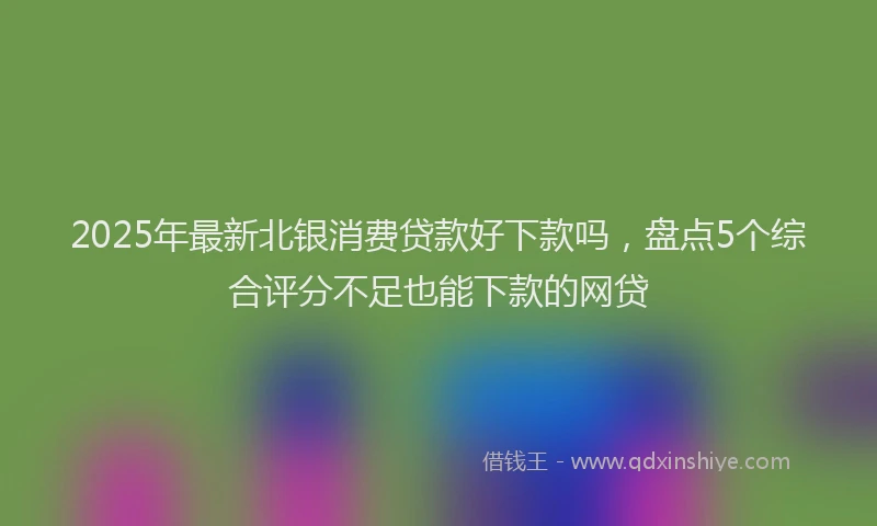 2025年最新北银消费贷款好下款吗，盘点5个综合评分不足也能下款的网贷