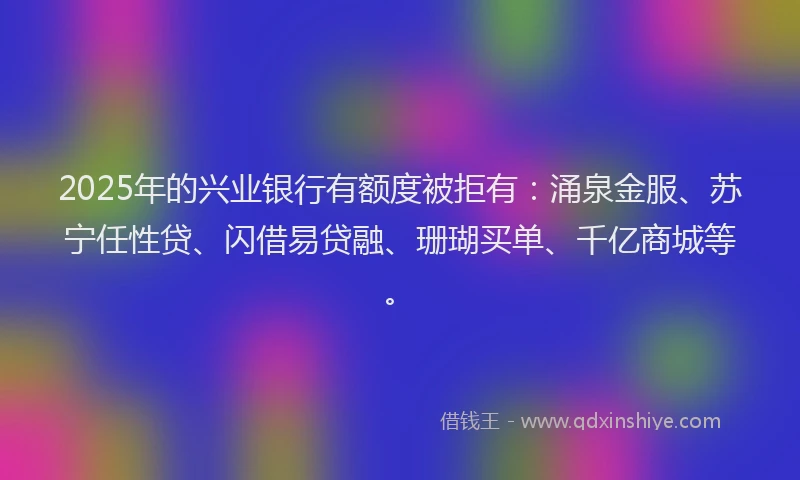 2025年的兴业银行有额度被拒有：涌泉金服、苏宁任性贷、闪借易贷融、珊瑚买单、千亿商城等。