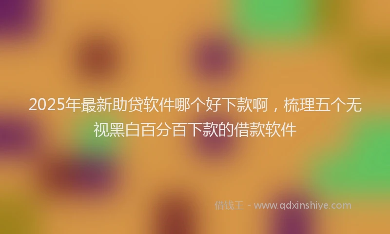 2025年最新助贷软件哪个好下款啊，梳理五个无视黑白百分百下款的借款软件