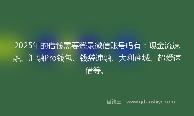 2025年的借钱需要登录微信账号吗有：现金流速融、汇融Pro钱包、钱袋速融、大利商城、超爱速借等。