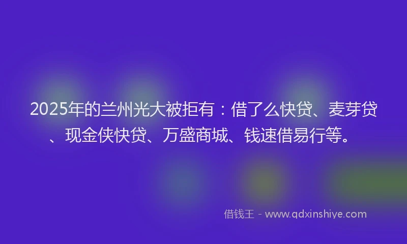 2025年的兰州光大被拒有：借了么快贷、麦芽贷、现金侠快贷、万盛商城、钱速借易行等。