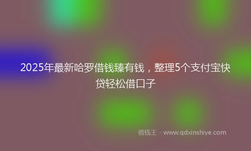 2025年最新哈罗借钱臻有钱，整理5个支付宝快贷轻松借口子