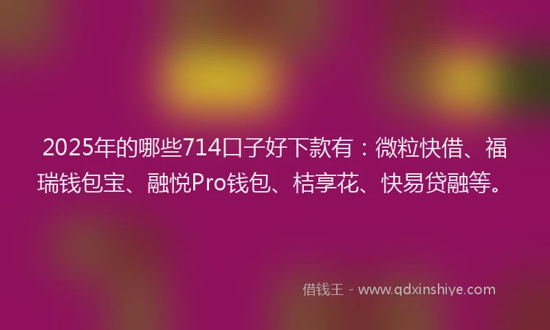 2025年的哪些714口子好下款有：微粒快借、福瑞钱包宝、融悦Pro钱包、桔享花、快易贷融等。