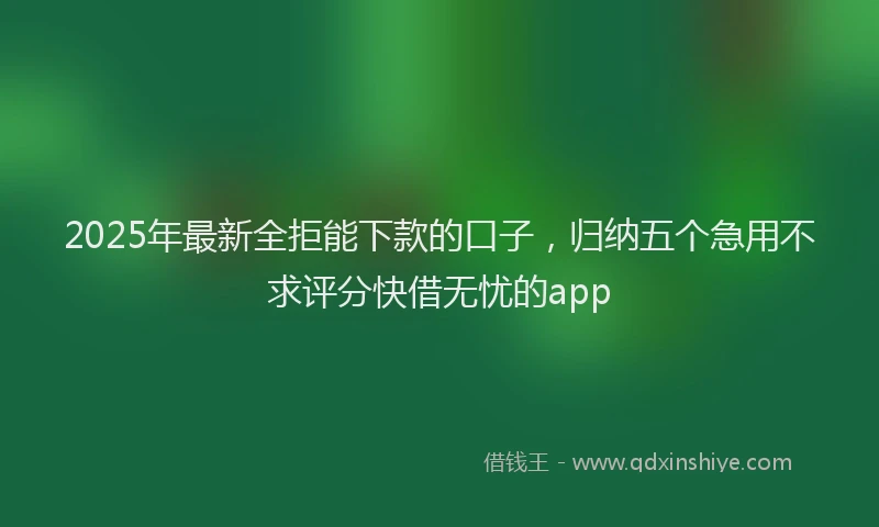 2025年最新全拒能下款的口子，归纳五个急用不求评分快借无忧的app