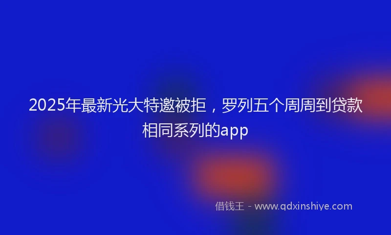 2025年最新光大特邀被拒，罗列五个周周到贷款相同系列的app