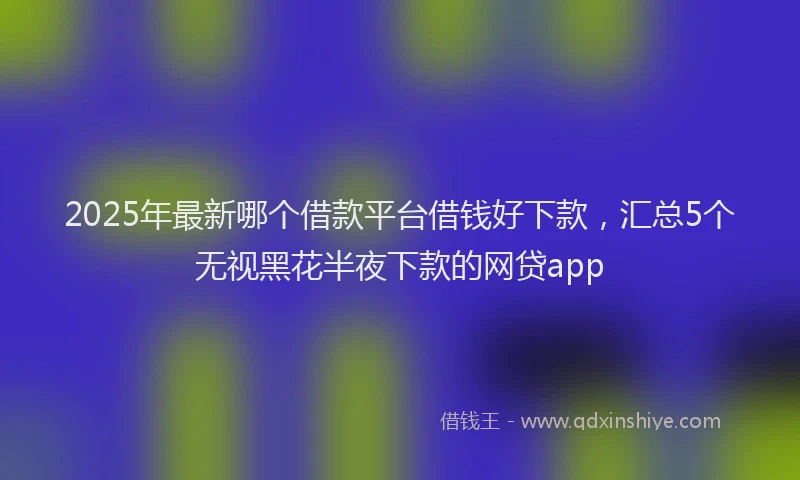 2025年最新哪个借款平台借钱好下款，汇总5个无视黑花半夜下款的网贷app