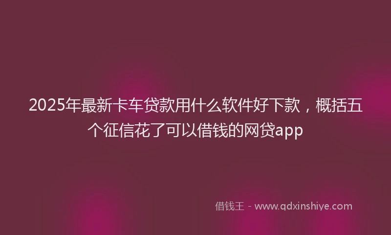 2025年最新卡车贷款用什么软件好下款，概括五个征信花了可以借钱的网贷app