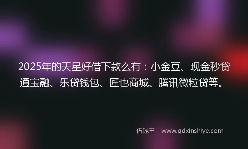 2025年的天星好借下款么有：小金豆、现金秒贷通宝融、乐贷钱包、匠也商城、腾讯微粒贷等。