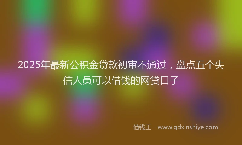 2025年最新公积金贷款初审不通过，盘点五个失信人员可以借钱的网贷口子