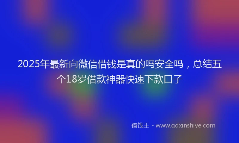 2025年最新向微信借钱是真的吗安全吗，总结五个18岁借款神器快速下款口子