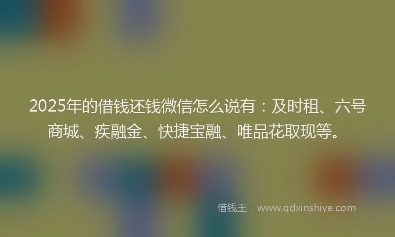 2025年的借钱还钱微信怎么说有：及时租、六号商城、疾融金、快捷宝融、唯品花取现等。