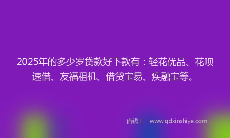 2025年的多少岁贷款好下款有：轻花优品、花呗速借、友福租机、借贷宝易、疾融宝等。