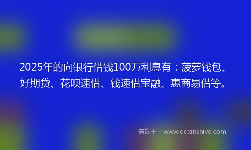 2025年的向银行借钱100万利息有：菠萝钱包、好期贷、花呗速借、钱速借宝融、惠商易借等。