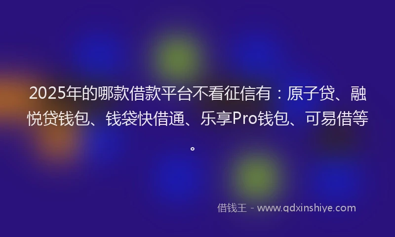 2025年的哪款借款平台不看征信有：原子贷、融悦贷钱包、钱袋快借通、乐享Pro钱包、可易借等。