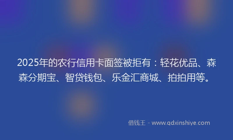 2025年的农行信用卡面签被拒有：轻花优品、森森分期宝、智贷钱包、乐金汇商城、拍拍用等。
